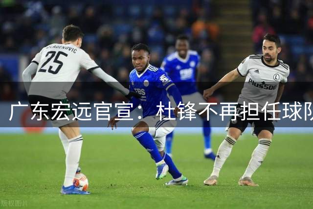 广东宏远官宣：杜锋不再担任球队主教练，朱芳雨不再担任俱乐部总经理